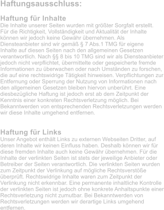 Haftungsausschluss:  Haftung fr Inhalte Die Inhalte unserer Seiten wurden mit grter Sorgfalt erstellt. Fr die Richtigkeit, Vollstndigkeit und Aktualitt der Inhalte knnen wir jedoch keine Gewhr bernehmen. Als  Diensteanbieter sind wir gem  7 Abs.1 TMG fr eigene Inhalte auf diesen Seiten nach den allgemeinen Gesetzen verantwortlich. Nach  8 bis 10 TMG sind wir als Diensteanbieter jedoch nicht verpflichtet, bermittelte oder gespeicherte fremde Informationen zu berwachen oder nach Umstnden zu forschen, die auf eine rechtswidrige Ttigkeit hinweisen. Verpflichtungen zur Entfernung oder Sperrung der Nutzung von Informationen nach den allgemeinen Gesetzen bleiben hiervon unberhrt. Eine diesbezgliche Haftung ist jedoch erst ab dem Zeitpunkt der Kenntnis einer konkreten Rechtsverletzung mglich. Bei Bekanntwerden von entsprechenden Rechtsverletzungen werden wir diese Inhalte umgehend entfernen.   Haftung fr Links Unser Angebot enthlt Links zu externen Webseiten Dritter, auf deren Inhalte wir keinen Einfluss haben. Deshalb knnen wir fr diese fremden Inhalte auch keine Gewhr bernehmen. Fr die Inhalte der verlinkten Seiten ist stets der jeweilige Anbieter oder Betreiber der Seiten verantwortlich. Die verlinkten Seiten wurden zum Zeitpunkt der Verlinkung auf mgliche Rechtsverste berprft. Rechtswidrige Inhalte waren zum Zeitpunkt der Verlinkung nicht erkennbar. Eine permanente inhaltliche Kontrolle der verlinkten Seiten ist jedoch ohne konkrete Anhaltspunkte einer Rechtsverletzung nicht zumutbar. Bei Bekanntwerden von Rechtsverletzungen werden wir derartige Links umgehend entfernen.