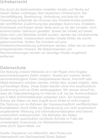 Urheberrecht  Die durch die Seitenbetreiber erstellten Inhalte und Werke auf diesen Seiten unterliegen dem deutschen Urheberrecht. Die Vervielfltigung, Bearbeitung, Verbreitung und jede Art der Verwertung auerhalb der Grenzen des Urheberrechtes bedrfen der schriftlichen Zustimmung des jeweiligen Autors bzw. Erstellers. Downloads und Kopien dieser Seite sind nur fr den privaten, nicht kommerziellen Gebrauch gestattet. Soweit die Inhalte auf dieser Seite nicht vom Betreiber erstellt wurden, werden die Urheberrechte Dritter beachtet. Insbesondere werden Inhalte Dritter als solche gekennzeichnet. Sollten Sie trotzdem auf eine Urheberrechtsverletzung aufmerksam werden, bitten wir um einen entsprechenden Hinweis. Bei Bekanntwerden von Rechtsverletzungen werden wir derartige Inhalte umgehend entfernen.   Datenschutz Die Nutzung unserer Webseite ist in der Regel ohne Angabe personenbezogener Daten mglich. Soweit auf unseren Seiten personenbezogene Daten (beispielsweise Name, Anschrift oder eMail-Adressen) erhoben werden, erfolgt dies, soweit mglich, stets auf freiwilliger Basis. Diese Daten werden ohne Ihre ausdrckliche Zustimmung nicht an Dritte weitergegeben. Wir weisen darauf hin, dass die Datenbertragung im Internet (z.B. bei der Kommunikation per E-Mail) Sicherheitslcken aufweisen kann. Ein lckenloser Schutz der Daten vor dem Zugriff durch Dritte ist nicht mglich. Der Nutzung von im Rahmen der Impressumspflicht verffentlichten Kontaktdaten durch Dritte zur bersendung von nicht ausdrcklich angeforderter Werbung und Informationsmaterialien wird hiermit ausdrcklich widersprochen. Die Betreiber der Seiten behalten sich ausdrcklich rechtliche Schritte im Falle der unverlangten Zusendung von Werbeinformationen, etwa durch Spam-Mails, vor.  Quelle: Disclaimer von eRecht24, dem Portal zum Internetrecht von Rechtsanwalt Sren Siebert.